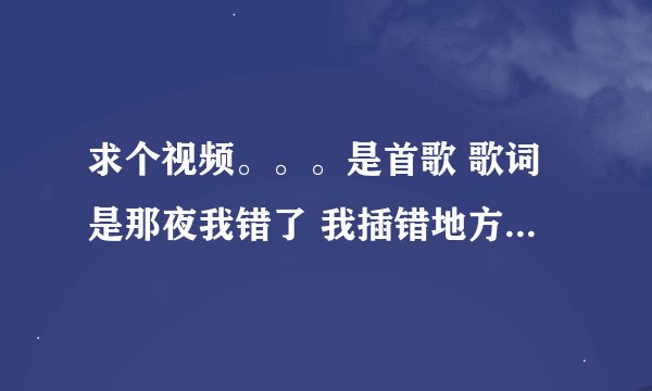求个视频。。。是首歌 歌词是那夜我错了 我插错地方了。。。。外国的 。谢谢