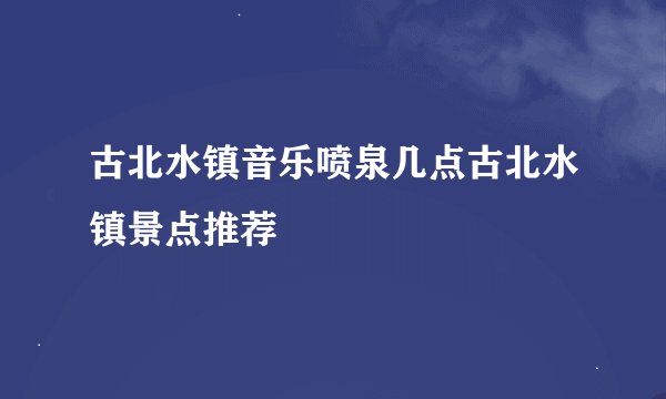 古北水镇音乐喷泉几点古北水镇景点推荐