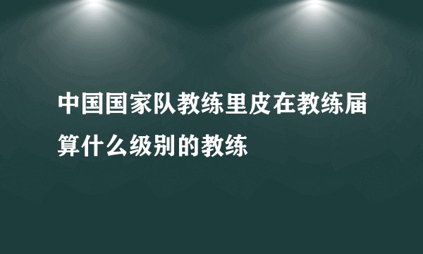 中国国家队教练里皮在教练届算什么级别的教练