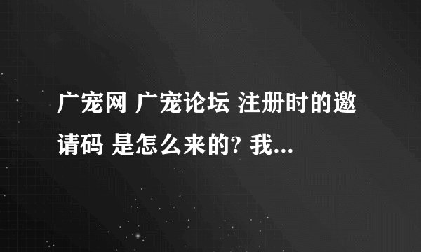 广宠网 广宠论坛 注册时的邀请码 是怎么来的? 我想要一个邀请码注册一个帐号，谁可以给我一个邀请码？谢谢