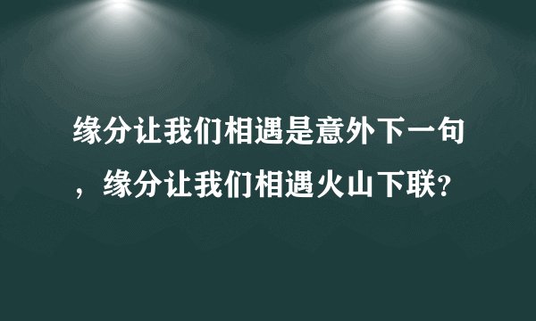缘分让我们相遇是意外下一句,缘分让我们相遇火山下联?