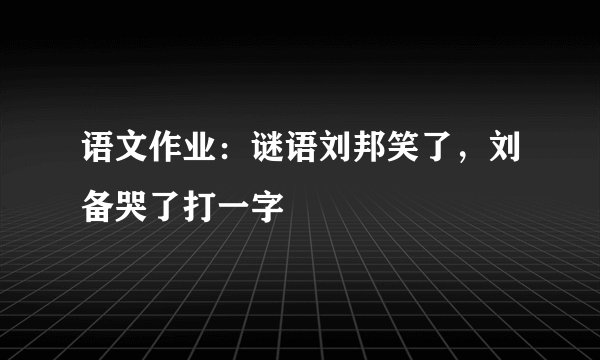 语文作业：谜语刘邦笑了，刘备哭了打一字