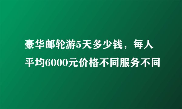 豪华邮轮游5天多少钱，每人平均6000元价格不同服务不同