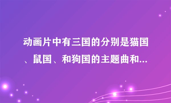 动画片中有三国的分别是猫国、鼠国、和狗国的主题曲和背景音乐叫什么