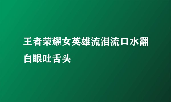 王者荣耀女英雄流泪流口水翻白眼吐舌头
