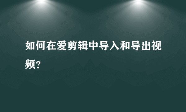 如何在爱剪辑中导入和导出视频？