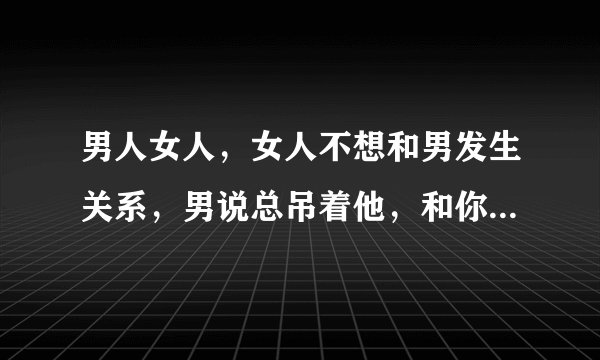 男人女人，女人不想和男发生关系，男说总吊着他，和你交往真麻烦，真累，这是什么意思？他从来不说我爱你