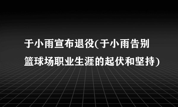 于小雨宣布退役(于小雨告别篮球场职业生涯的起伏和坚持)