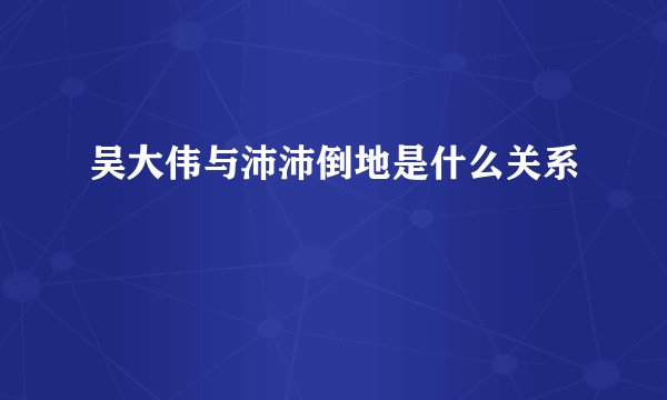 吴大伟与沛沛倒地是什么关系