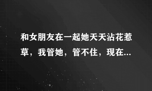 和女朋友在一起她天天沾花惹草，我管她，管不住，现在想和她分手，可是舍不得，放不下，怎么办！