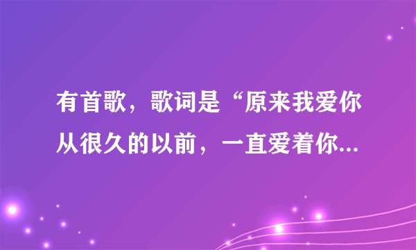 有首歌，歌词是“原来我爱你从很久的以前，一直爱着你。。。。。。”。请问这是什么歌名？