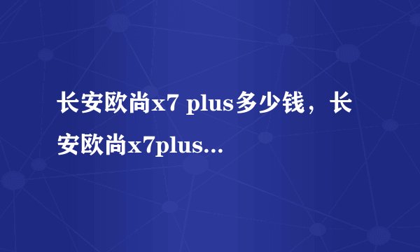 长安欧尚x7 plus多少钱，长安欧尚x7plus真实落地价