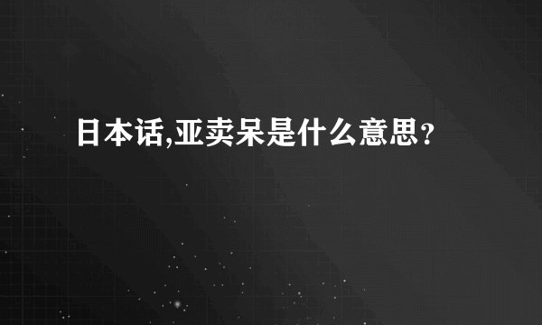 日本话,亚卖呆是什么意思？