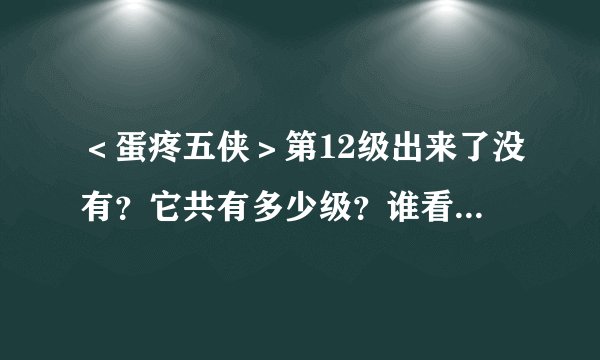 ＜蛋疼五侠＞第12级出来了没有？它共有多少级？谁看过的请把网战告诉我！