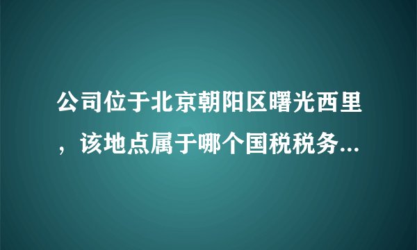 公司位于北京朝阳区曙光西里，该地点属于哪个国税税务所管辖？？