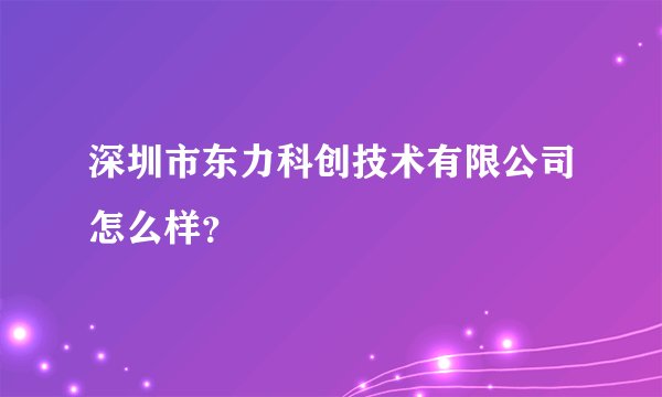 深圳市东力科创技术有限公司怎么样？
