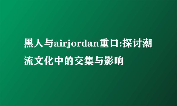 黑人与airjordan重口:探讨潮流文化中的交集与影响