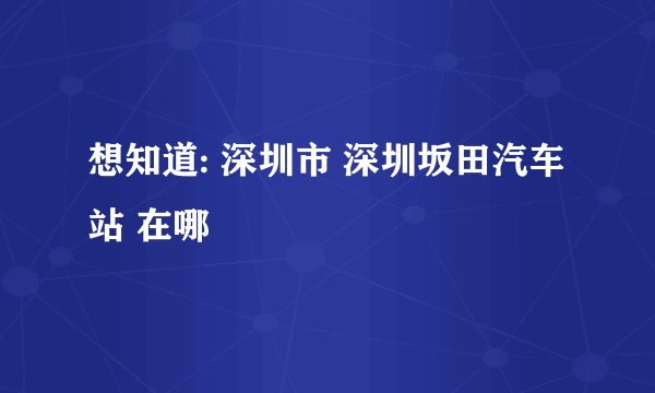 想知道: 深圳市 深圳坂田汽车站 在哪