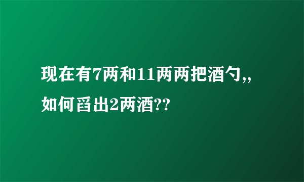 现在有7两和11两两把酒勺,,如何舀出2两酒??