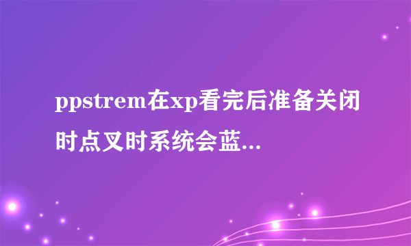 ppstrem在xp看完后准备关闭时点叉时系统会蓝屏这是怎么回事?
