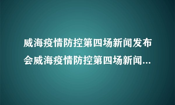 威海疫情防控第四场新闻发布会威海疫情防控第四场新闻发布会时间