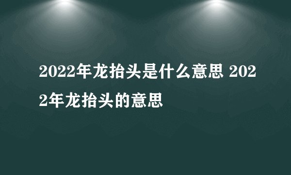 2022年龙抬头是什么意思 2022年龙抬头的意思