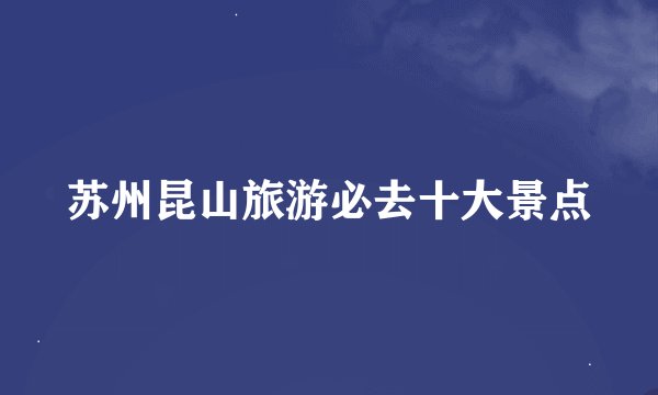 苏州昆山旅游必去十大景点
