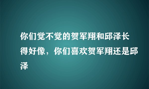 你们觉不觉的贺军翔和邱泽长得好像，你们喜欢贺军翔还是邱泽