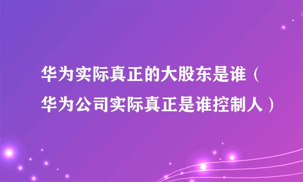 华为实际真正的大股东是谁（华为公司实际真正是谁控制人）