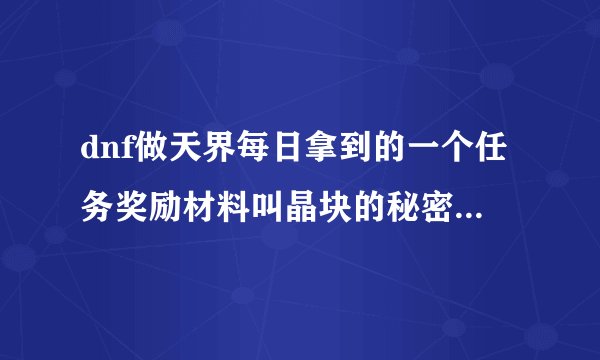 dnf做天界每日拿到的一个任务奖励材料叫晶块的秘密有什么用的啊