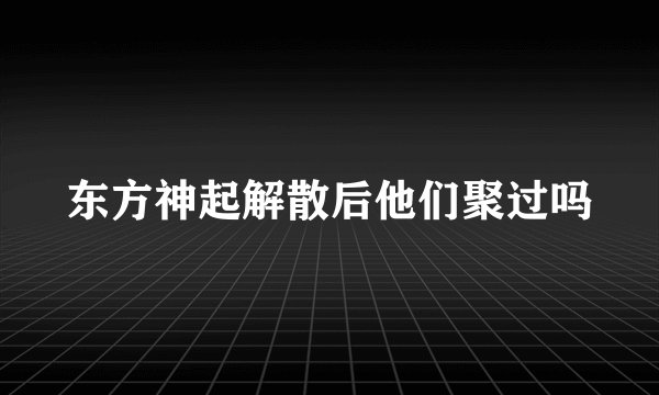 东方神起解散后他们聚过吗