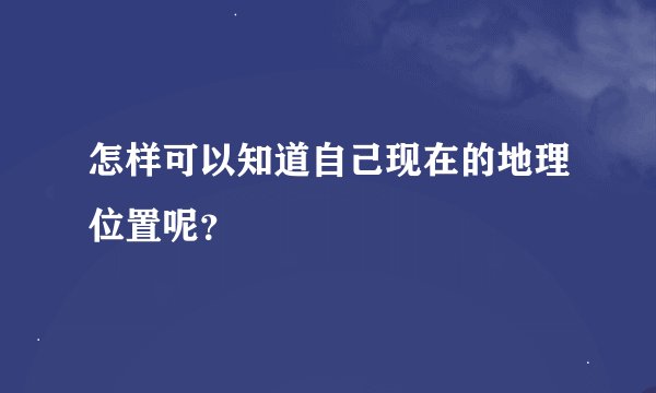 怎样可以知道自己现在的地理位置呢？