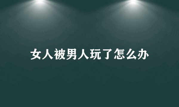 女人被男人玩了怎么办