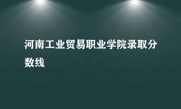 河南工业贸易职业学院录取分数线