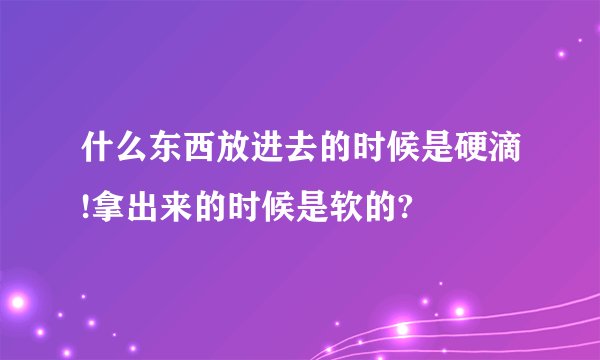 什么东西放进去的时候是硬滴!拿出来的时候是软的?