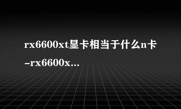 rx6600xt显卡相当于什么n卡-rx6600xt显卡什么水平