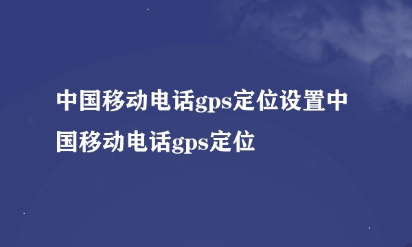 中国移动电话gps定位设置中国移动电话gps定位