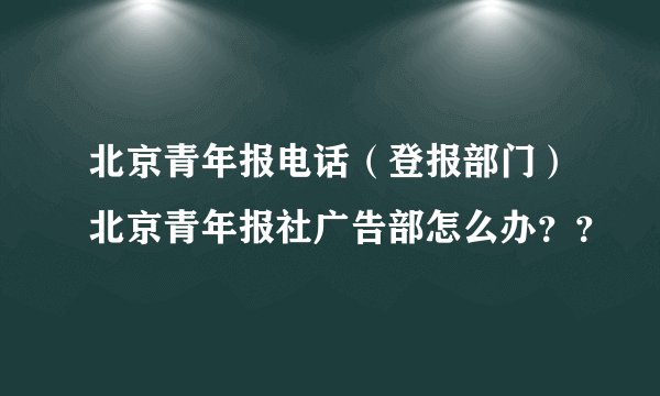 北京青年报电话（登报部门）北京青年报社广告部怎么办？？