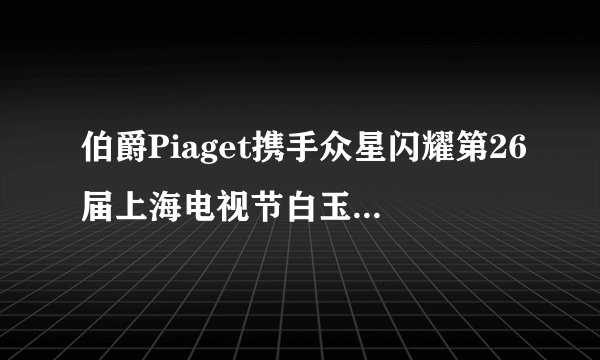 伯爵Piaget携手众星闪耀第26届上海电视节白玉兰绽放颁奖典礼