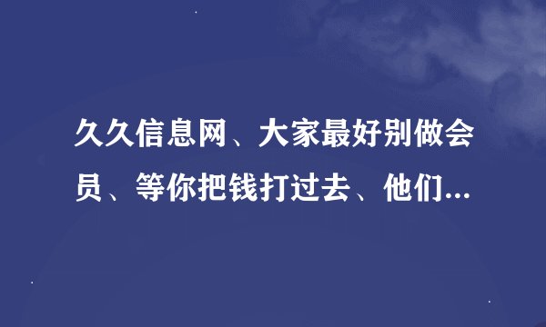 久久信息网、大家最好别做会员、等你把钱打过去、他们扭头就不理你了、他经常说，公司指导、你发帖子 小心