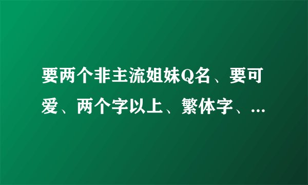 要两个非主流姐妹Q名、要可爱、两个字以上、繁体字、火星文等都可以有