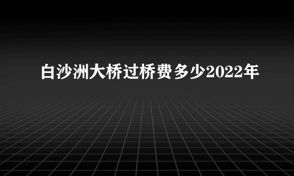 白沙洲大桥过桥费多少2022年
