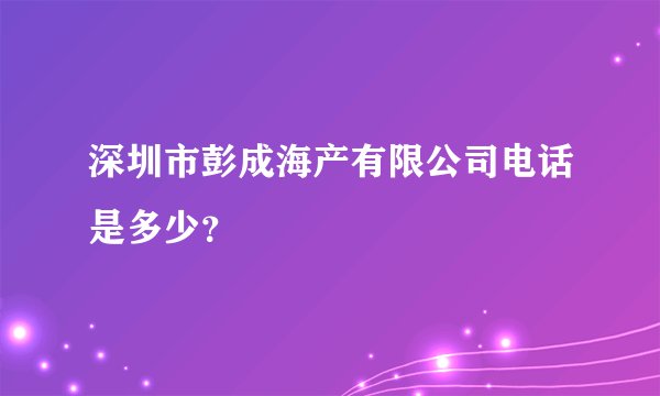深圳市彭成海产有限公司电话是多少？