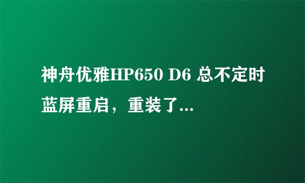 神舟优雅HP650 D6 总不定时蓝屏重启，重装了系统和格了硬盘都不行，已经用过一年多了，以前没有这样的情况