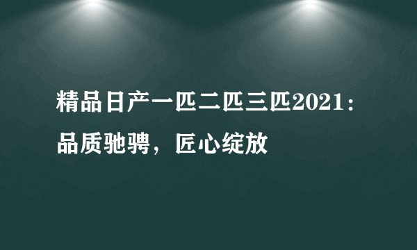 精品日产一匹二匹三匹2021：品质驰骋，匠心绽放