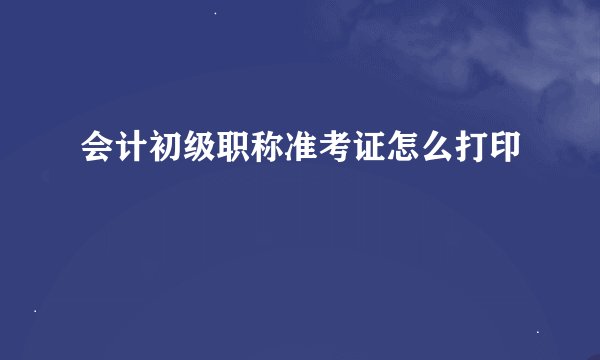 会计初级职称准考证怎么打印