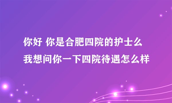 你好 你是合肥四院的护士么 我想问你一下四院待遇怎么样