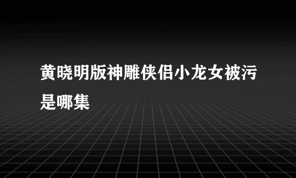 黄晓明版神雕侠侣小龙女被污是哪集