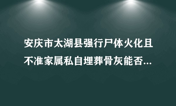 安庆市太湖县强行尸体火化且不准家属私自埋葬骨灰能否找到国家法律条文？家属埋葬骨灰是否违法？