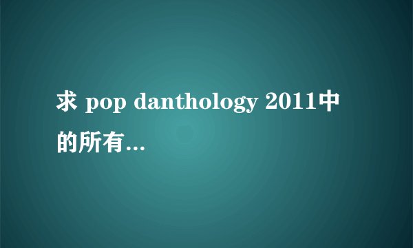 求 pop danthology 2011中的所有歌名，最好按顺序。